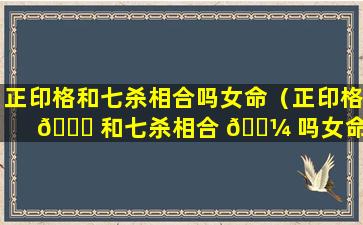 正印格和七杀相合吗女命（正印格 🐋 和七杀相合 🌼 吗女命好吗）